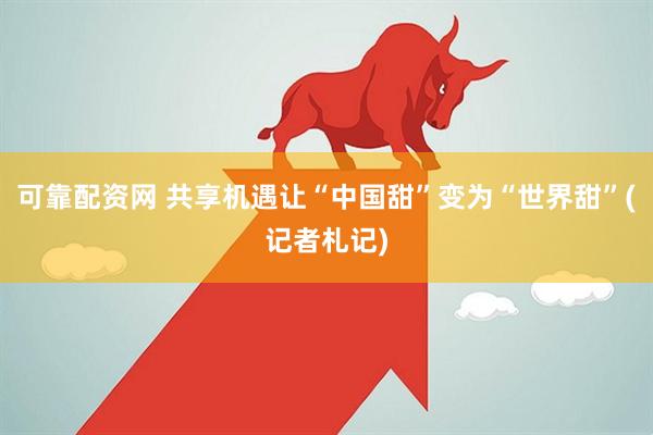 可靠配资网 共享机遇让“中国甜”变为“世界甜”(记者札记)
