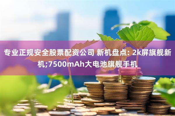 专业正规安全股票配资公司 新机盘点: 2k屏旗舰新机;7500mAh大电池旗舰手机