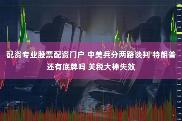 配资专业股票配资门户 中美兵分两路谈判 特朗普还有底牌吗 关税大棒失效