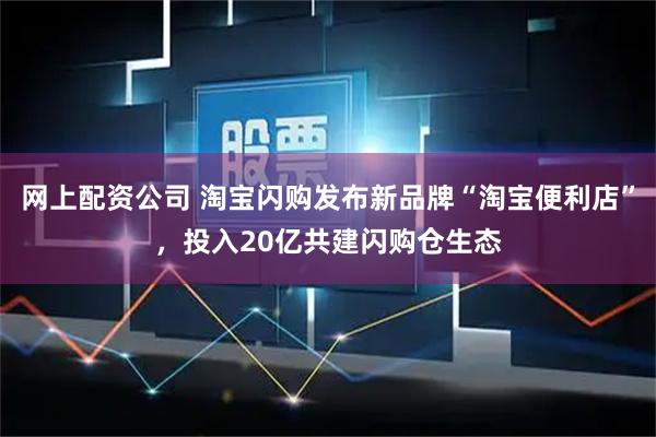 网上配资公司 淘宝闪购发布新品牌“淘宝便利店”，投入20亿共建闪购仓生态