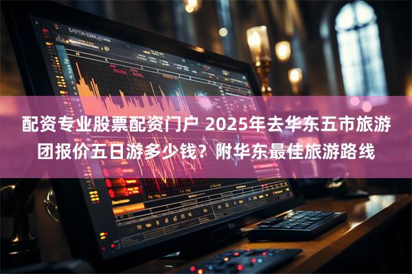 配资专业股票配资门户 2025年去华东五市旅游团报价五日游多少钱？附华东最佳旅游路线