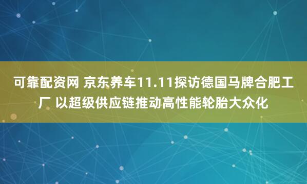 可靠配资网 京东养车11.11探访德国马牌合肥工厂 以超级供应链推动高性能轮胎大众化