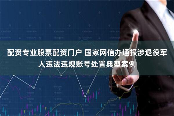 配资专业股票配资门户 国家网信办通报涉退役军人违法违规账号处置典型案例