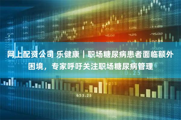 网上配资公司 乐健康｜职场糖尿病患者面临额外困境，专家呼吁关注职场糖尿病管理