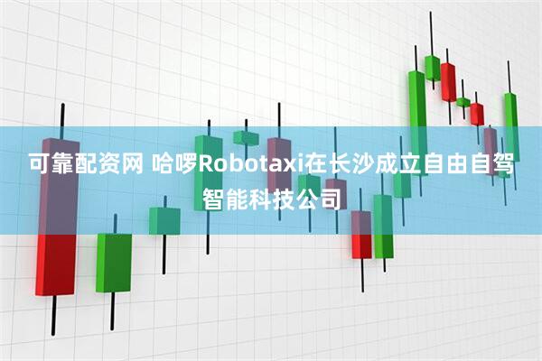 可靠配资网 哈啰Robotaxi在长沙成立自由自驾智能科技公司
