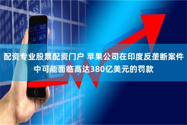 配资专业股票配资门户 苹果公司在印度反垄断案件中可能面临高达380亿美元的罚款