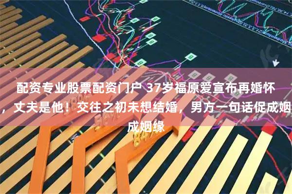 配资专业股票配资门户 37岁福原爱宣布再婚怀孕，丈夫是他！交往之初未想结婚，男方一句话促成姻缘