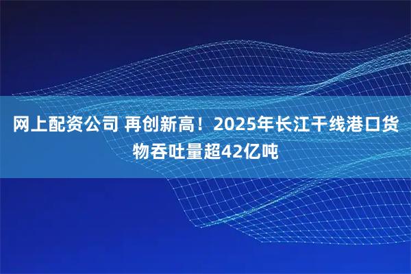 网上配资公司 再创新高！2025年长江干线港口货物吞吐量超42亿吨