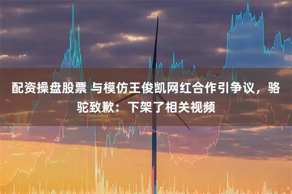 配资操盘股票 与模仿王俊凯网红合作引争议，骆驼致歉：下架了相关视频