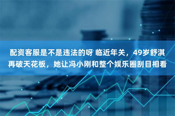 配资客服是不是违法的呀 临近年关，49岁舒淇再破天花板，她让冯小刚和整个娱乐圈刮目相看