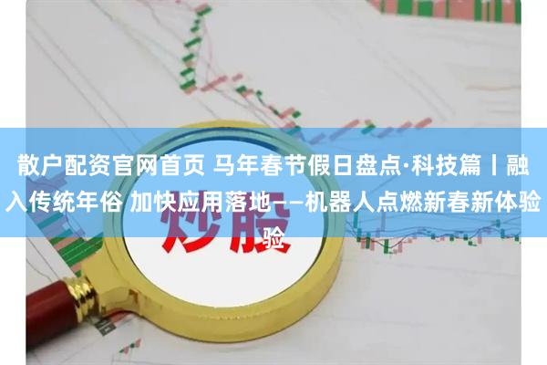 散户配资官网首页 马年春节假日盘点·科技篇丨融入传统年俗 加快应用落地——机器人点燃新春新体验