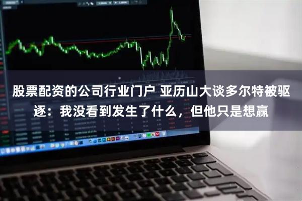 股票配资的公司行业门户 亚历山大谈多尔特被驱逐：我没看到发生了什么，但他只是想赢