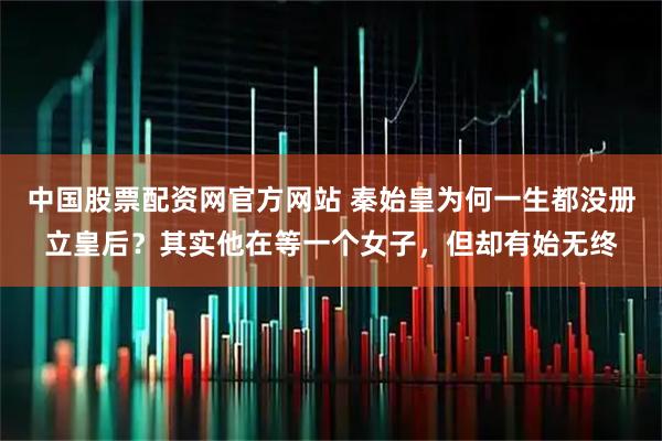 中国股票配资网官方网站 秦始皇为何一生都没册立皇后？其实他在等一个女子，但却有始无终