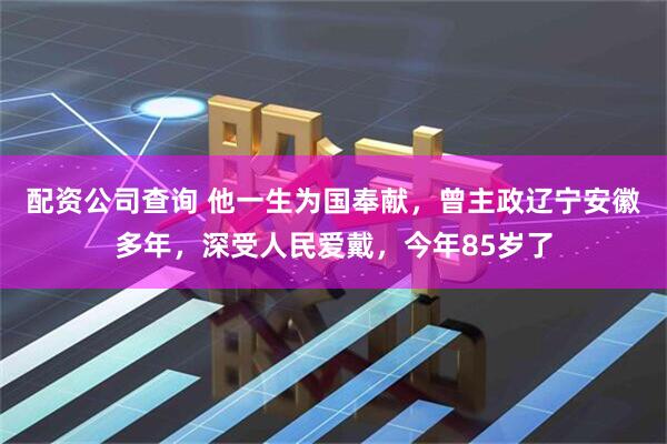 配资公司查询 他一生为国奉献，曾主政辽宁安徽多年，深受人民爱戴，今年85岁了