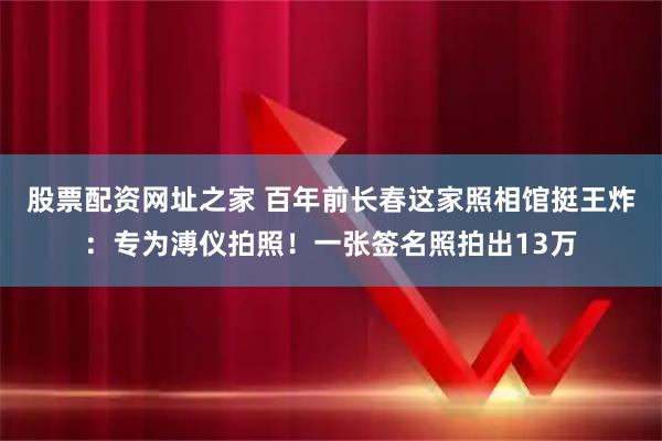 股票配资网址之家 百年前长春这家照相馆挺王炸：专为溥仪拍照！一张签名照拍出13万