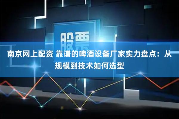 南京网上配资 靠谱的啤酒设备厂家实力盘点：从规模到技术如何选型