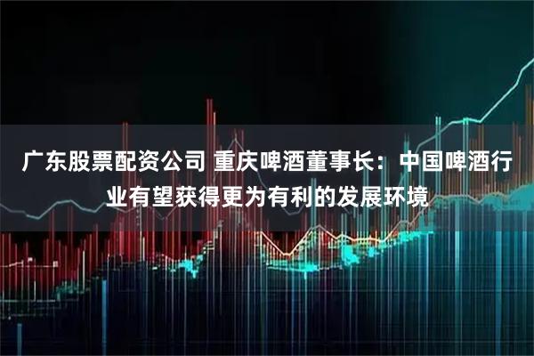广东股票配资公司 重庆啤酒董事长：中国啤酒行业有望获得更为有利的发展环境