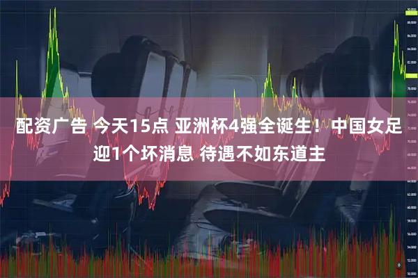 配资广告 今天15点 亚洲杯4强全诞生！中国女足迎1个坏消息 待遇不如东道主