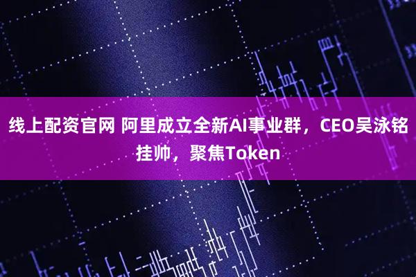 线上配资官网 阿里成立全新AI事业群，CEO吴泳铭挂帅，聚焦Token