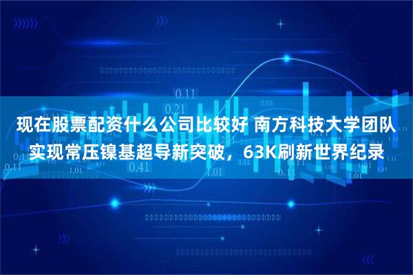 现在股票配资什么公司比较好 南方科技大学团队实现常压镍基超导新突破，63K刷新世界纪录