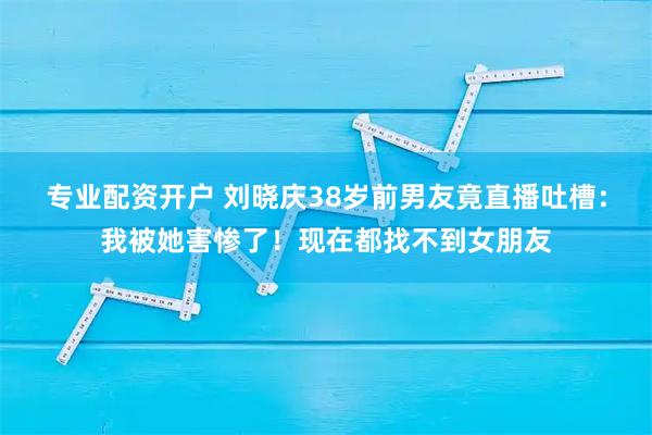 专业配资开户 刘晓庆38岁前男友竟直播吐槽：我被她害惨了！现在都找不到女朋友