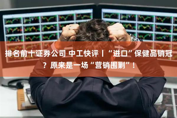 排名前十证券公司 中工快评丨“进口”保健品销冠？原来是一场“营销围剿”！