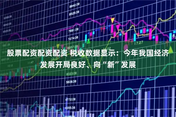 股票配资配资配资 税收数据显示：今年我国经济发展开局良好、向“新”发展