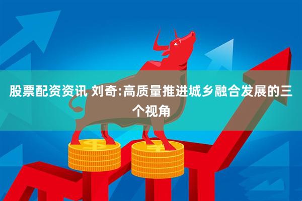 股票配资资讯 刘奇:高质量推进城乡融合发展的三个视角