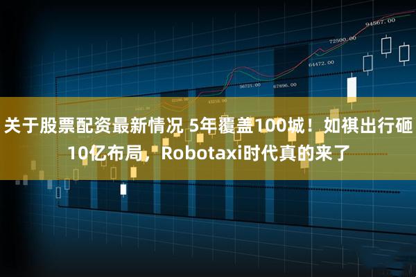 关于股票配资最新情况 5年覆盖100城！如祺出行砸10亿布局，Robotaxi时代真的来了