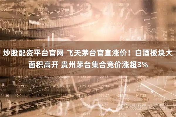 炒股配资平台官网 飞天茅台官宣涨价！白酒板块大面积高开 贵州茅台集合竞价涨超3%