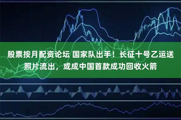 股票按月配资论坛 国家队出手！长征十号乙运送照片流出，或成中国首款成功回收火箭