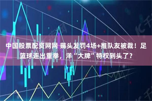 中国股票配资网网 薅头发罚4场+推队友被裁！足篮球连出重拳，洋“大牌”特权到头了？