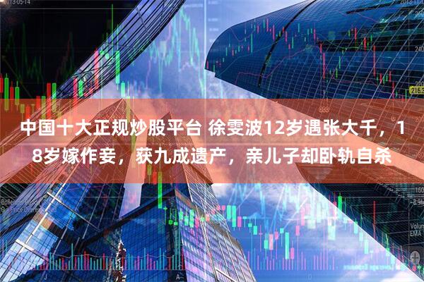 中国十大正规炒股平台 徐雯波12岁遇张大千，18岁嫁作妾，获九成遗产，亲儿子却卧轨自杀