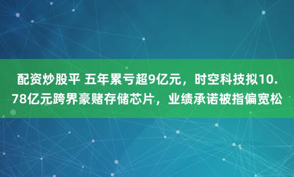 配资炒股平 五年累亏超9亿元，时空科技拟10.78亿元跨界豪赌存储芯片，业绩承诺被指偏宽松