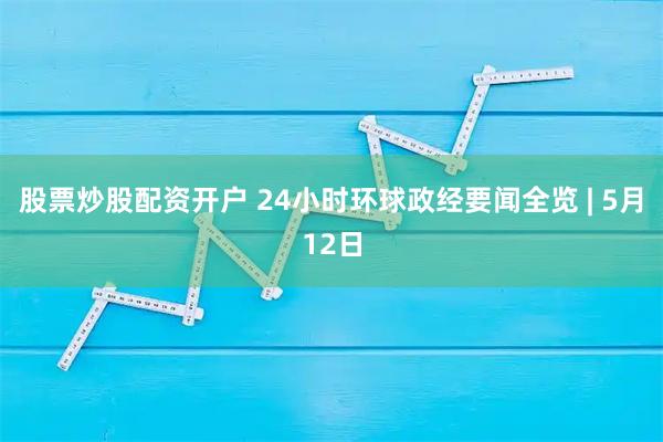 股票炒股配资开户 24小时环球政经要闻全览 | 5月12日