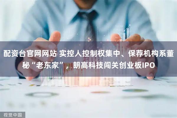 配资台官网网站 实控人控制权集中、保荐机构系董秘“老东家”，朗高科技闯关创业板IPO