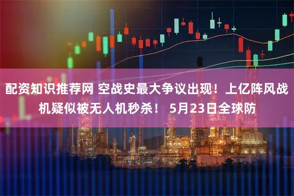 配资知识推荐网 空战史最大争议出现！上亿阵风战机疑似被无人机秒杀！ 5月23日全球防