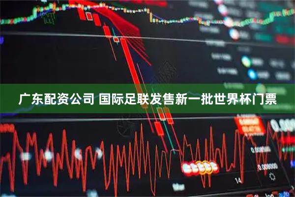 广东配资公司 国际足联发售新一批世界杯门票