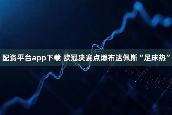 配资平台app下载 欧冠决赛点燃布达佩斯“足球热”