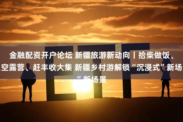 金融配资开户论坛 新疆旅游新动向丨拾柴做饭、星空露营、赶丰收大集 新疆乡村游解锁“沉浸式”新场景