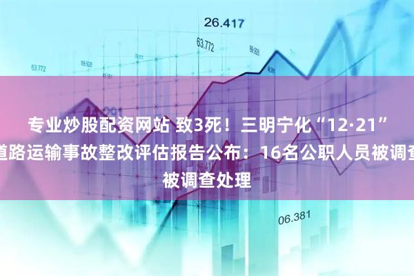 专业炒股配资网站 致3死！三明宁化“12·21”较大道路运输事故整改评估报告公布：16名公职人员被调查处理
