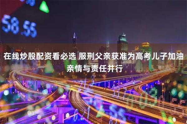 在线炒股配资看必选 服刑父亲获准为高考儿子加油 亲情与责任并行