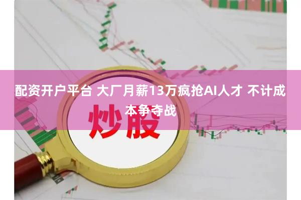 配资开户平台 大厂月薪13万疯抢AI人才 不计成本争夺战