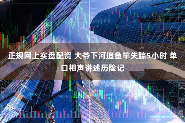 正规网上实盘配资 大爷下河追鱼竿失踪5小时 单口相声讲述历险记