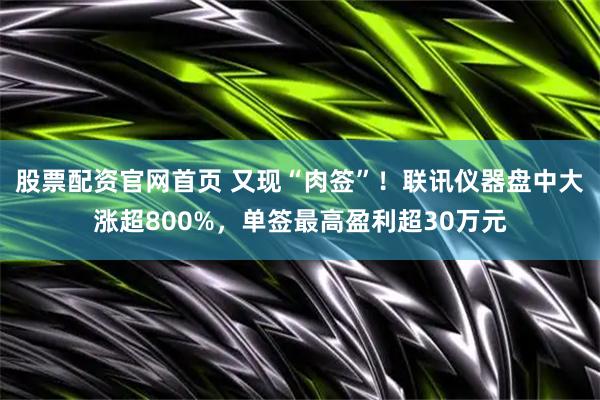股票配资官网首页 又现“肉签”！联讯仪器盘中大涨超800%，单签最高盈利超30万元