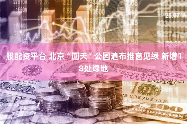 股配资平台 北京“回天”公园遍布推窗见绿 新增18处绿地