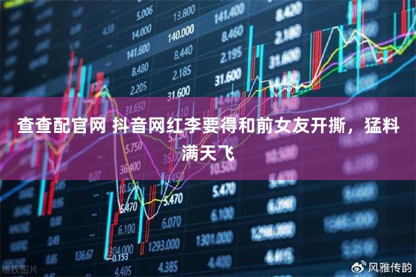 查查配官网 抖音网红李要得和前女友开撕，猛料满天飞