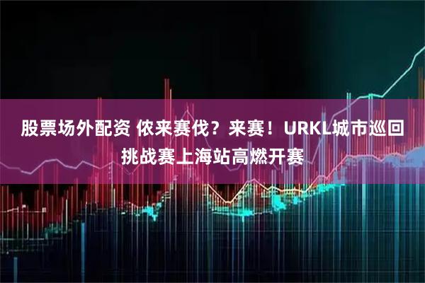 股票场外配资 侬来赛伐？来赛！URKL城市巡回挑战赛上海站高燃开赛