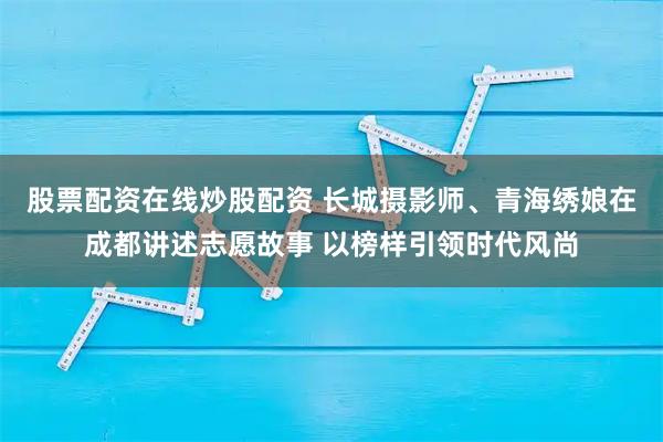 股票配资在线炒股配资 长城摄影师、青海绣娘在成都讲述志愿故事 以榜样引领时代风尚